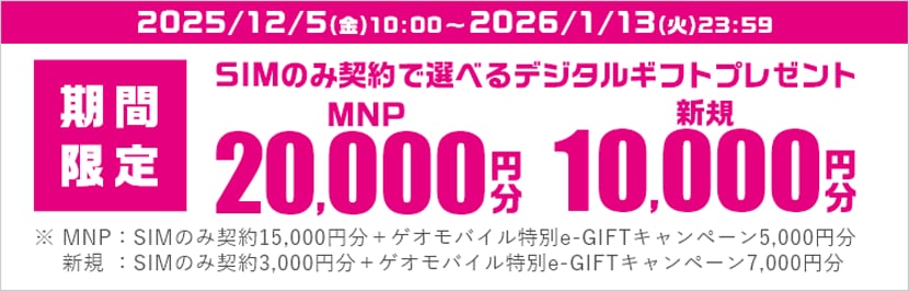 期間限定 SIMのみ契約で選べるデジタルギフトプレゼント MNP20,000円 新規10,000円 ※MNP: SIMのみ契約15,000円分+ゲオモバイル特別e-GIFTキャンペーン5,000円分 新規: SIMのみ契約3,000円分+ゲオモバイル特別e-GIFTキャンペーン7,000円分