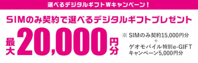 選べるデジタルギフトWキャンペーン！ SIMのみ契約で選べるデジタルギフトプレゼント 最大20,000円分 ※SIMのみ契約15,000円分＋ゲオモバイル特別e-GIFTキャンペーン5,000円分